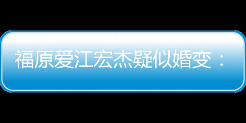两人疑似准备隔深 爱江宏杰婚变阂很福原分居