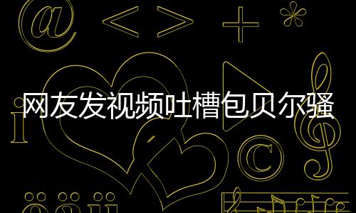 贝尔 本柳岩尊怒怼等律网友频吐骚扰师函槽包发视