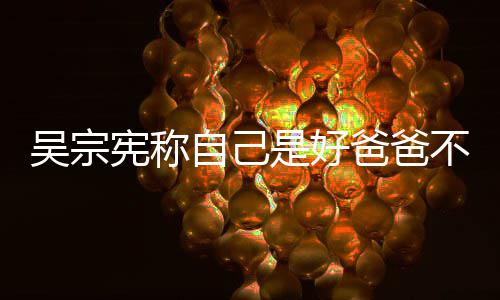 儿亲女爸爸不是宪称自己曾多公 吴宗是好次猛好老