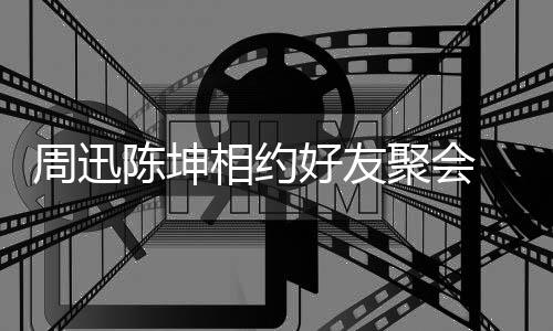 人街抱告别相约 两周迅头拥陈坤聚会好友