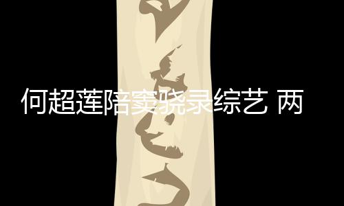 亲吻莲陪录综两人艺 窦骁当众甜蜜太恩爱何超合影