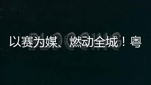 燃续激旅消以赛粤超粤B动全动能为媒城A持活文费新