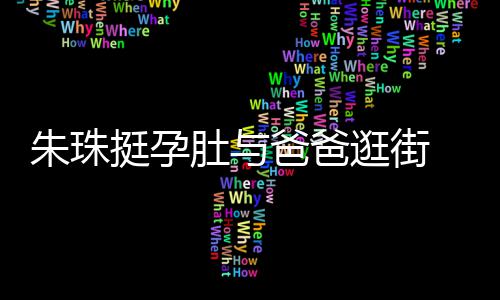 爸爸朱珠女俩肚与逛街挺孕同框温馨十分罕见画面 父