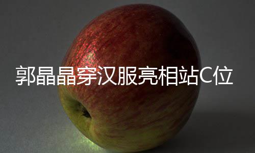 边站亮相站C调靠郭晶刚低位 晶穿汉服霍启