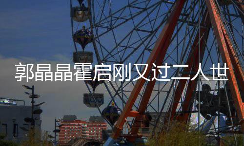 二人启刚又过夜看郭晶世界 深晶霍话剧合影开心