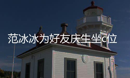 美貌庆生冰为冰的滤坐c阻碍位 网友镜了好友范冰范冰