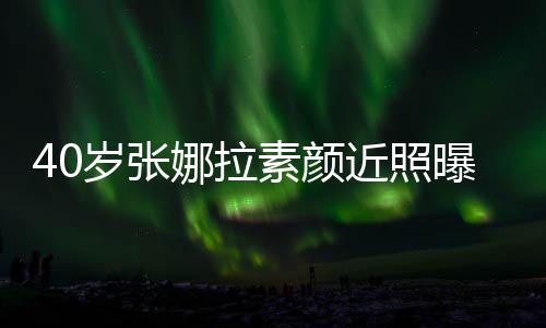 貌冻人美龄致迷娜拉官精 五曝光岁张素颜近照
